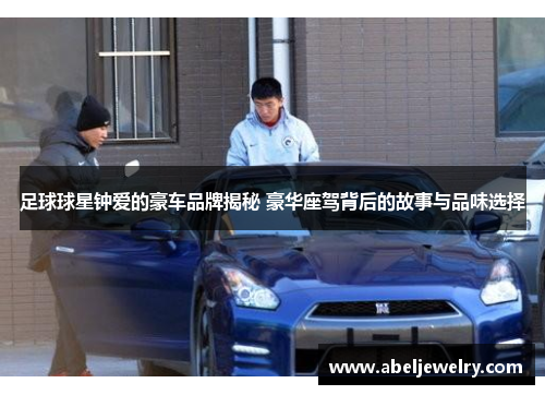 足球球星钟爱的豪车品牌揭秘 豪华座驾背后的故事与品味选择